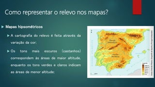 Como representar o relevo nos mapas?
 Mapas hipsométricos
 A cartografia do relevo é feita através da
variação da cor;
 Os tons mais escuros (castanhos)
correspondem às áreas de maior altitude,
enquanto os tons verdes e claros indicam
as áreas de menor altitude;
 