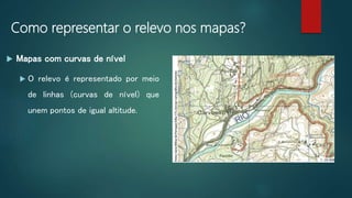 Como representar o relevo nos mapas?
 Mapas com curvas de nível
 O relevo é representado por meio
de linhas (curvas de nível) que
unem pontos de igual altitude.
 
