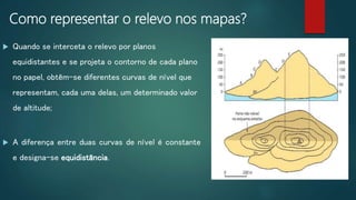 Como representar o relevo nos mapas?
 Quando se interceta o relevo por planos
equidistantes e se projeta o contorno de cada plano
no papel, obtêm-se diferentes curvas de nível que
representam, cada uma delas, um determinado valor
de altitude;
 A diferença entre duas curvas de nível é constante
e designa-se equidistância.
 
