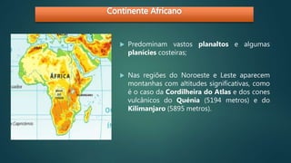  Predominam vastos planaltos e algumas
planícies costeiras;
 Nas regiões do Noroeste e Leste aparecem
montanhas com altitudes significativas, como
é o caso da Cordilheira do Atlas e dos cones
vulcânicos do Quénia (5194 metros) e do
Kilimanjaro (5895 metros).
 