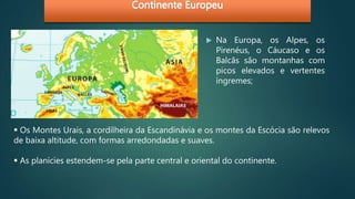 Na Europa, os Alpes, os
Pirenéus, o Cáucaso e os
Balcãs são montanhas com
picos elevados e vertentes
íngremes;
 Os Montes Urais, a cordilheira da Escandinávia e os montes da Escócia são relevos
de baixa altitude, com formas arredondadas e suaves.
 As planícies estendem-se pela parte central e oriental do continente.
 