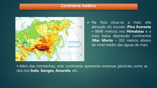  Na Ásia situa-se a mais alta
elevação do mundo (Pico Evereste
– 8848 metros) nos Himalaias e a
mais baixa depressão continental
(Mar Morto – 392 metros abaixo
do nível médio das águas do mar)
 Além das montanhas, este continente apresenta extensas planícies como as
dos rios Indo, Ganges, Amarelo, etc.
 