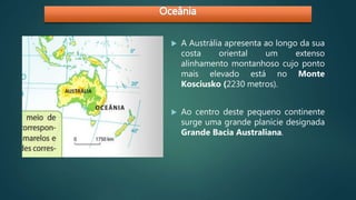  A Austrália apresenta ao longo da sua
costa oriental um extenso
alinhamento montanhoso cujo ponto
mais elevado está no Monte
Kosciusko (2230 metros).
 Ao centro deste pequeno continente
surge uma grande planície designada
Grande Bacia Australiana.
 