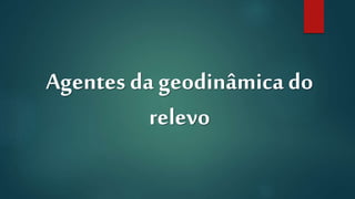 Agentes da geodinâmica do
relevo
 