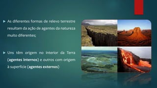  As diferentes formas de relevo terrestre
resultam da ação de agentes da natureza
muito diferentes;
 Uns têm origem no interior da Terra
(agentes internos) e outros com origem
à superfície (agentes externos)
 