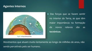  Das forças que se fazem sentir
no interior da Terra, as que têm
maior importância na formação
de novos relevos são as
tectónicas.
Movimentos que atuam muito lentamente ao longo de milhões de anos, não
sendo percetíveis pelo ser humano.
Agentes internos
 