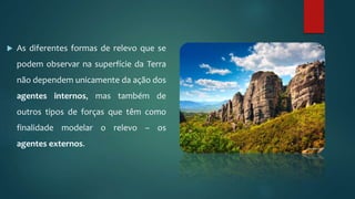  As diferentes formas de relevo que se
podem observar na superfície da Terra
não dependem unicamente da ação dos
agentes internos, mas também de
outros tipos de forças que têm como
finalidade modelar o relevo – os
agentes externos.
 