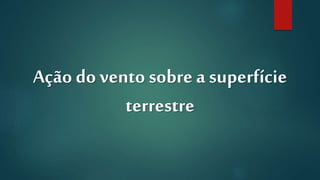 Ação do vento sobre a superfície
terrestre
 