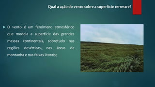  O vento é um fenómeno atmosférico
que modela a superfície das grandes
massas continentais, sobretudo nas
regiões desérticas, nas áreas de
montanha e nas faixas litorais;
Qual a ação do vento sobre a superfícieterrestre?
 