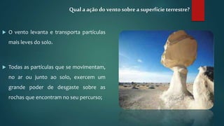  O vento levanta e transporta partículas
mais leves do solo.
 Todas as partículas que se movimentam,
no ar ou junto ao solo, exercem um
grande poder de desgaste sobre as
rochas que encontram no seu percurso;
Qual a ação do vento sobre a superfícieterrestre?
 