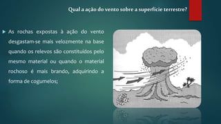  As rochas expostas à ação do vento
desgastam-se mais velozmente na base
quando os relevos são constituídos pelo
mesmo material ou quando o material
rochoso é mais brando, adquirindo a
forma de cogumelos;
Qual a ação do vento sobre a superfícieterrestre?
 