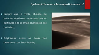  Sempre que o vento abranda ou
encontra obstáculos, transporta menos
partículas e dá-se então acumulação dos
materiais;
 Originam-se assim, as dunas dos
desertos ou das áreas litorais;
Qual a ação do vento sobre a superfícieterrestre?
 