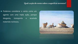  Podemos considerar o vento como um
agente com uma tripla ação, porque
desgasta, transporta e acumula
materiais rochosos.
Qual a ação do vento sobre a superfícieterrestre?
 