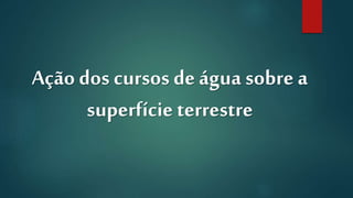 Ação dos cursos deágua sobre a
superfície terrestre
 