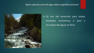  Os rios são essenciais para muitas
atividades económicas e para a
circulação das águas na Terra.
Qual a ação dos cursos deágua sobrea superfície terrestre?
 