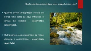  Quando ocorre precipitação (chuva ou
neve), uma parte da água infiltra-se e
circula no subsolo – escorrência
subterrânea.
 Outra parte escoa à superfície, de modo
disperso e concentrado – escorrência
superficial.
Qual a ação doscursos deágua sobrea superfície terrestre?
 