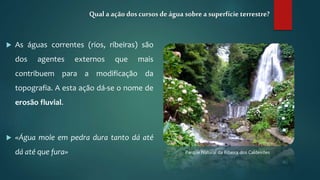  As águas correntes (rios, ribeiras) são
dos agentes externos que mais
contribuem para a modificação da
topografia. A esta ação dá-se o nome de
erosão fluvial.
 «Água mole em pedra dura tanto dá até
dá até que fura»
Qual a ação doscursos deágua sobrea superfície terrestre?
Parque Natural da Ribeira dos Caldeirões
 
