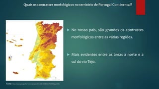  No nosso país, são grandes os contrastes
morfológicos entre as várias regiões.
 Mais evidentes entre as áreas a norte e a
sul do rio Tejo.
Quais os contrastes morfológicos no território de Portugal Continental?
Fonte: http://www.geografia7.com/uploads/3/1/4/8/3148044/794999.jpg?336
 