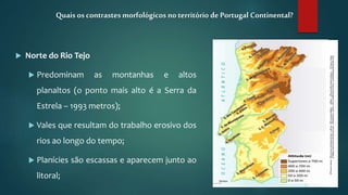  Norte do Rio Tejo
 Predominam as montanhas e altos
planaltos (o ponto mais alto é a Serra da
Estrela – 1993 metros);
 Vales que resultam do trabalho erosivo dos
rios ao longo do tempo;
 Planícies são escassas e aparecem junto ao
litoral;
Quais os contrastesmorfológicos no território de Portugal Continental?
 