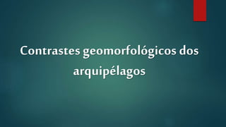 Contrastes geomorfológicos dos
arquipélagos
 