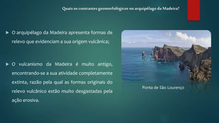  O arquipélago da Madeira apresenta formas de
relevo que evidenciam a sua origem vulcânica;
 O vulcanismo da Madeira é muito antigo,
encontrando-se a sua atividade completamente
extinta, razão pela qual as formas originais do
relevo vulcânico estão muito desgastadas pela
ação erosiva.
Quais os contrastesgeomorfológicos no arquipélago da Madeira?
Ponta de São Lourenço
 