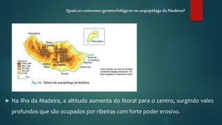  Na ilha da Madeira, a altitude aumenta do litoral para o centro, surgindo vales
profundos que são ocupados por ribeiras com forte poder erosivo.
Quais os contrastesgeomorfológicos no arquipélago da Madeira?
 