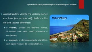  As ribeiras de S. Vicente (na vertente norte)
e a Brava (na vertente sul) dividem a ilha
em dois setores diferentes:
 o oriental, crivado de enormes cumes,
alternando com vales muito profundos e
encaixados;
 o ocidental, predominantemente planáltico,
com alguns resíduos de cones vulcânicos.
Quais os contrastesgeomorfológicos no arquipélago da Madeira?
 