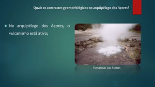  No arquipélago dos Açores, o
vulcanismo está ativo;
Quais os contrastesgeomorfológicos no arquipélago dosAçores?
Fumarolas nas Furnas
 