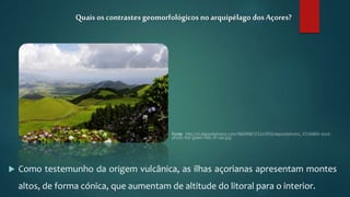  Como testemunho da origem vulcânica, as ilhas açorianas apresentam montes
altos, de forma cónica, que aumentam de altitude do litoral para o interior.
Quais os contrastesgeomorfológicos no arquipélago dosAçores?
Fonte: http://st.depositphotos.com/1660998/1253/i/950/depositphotos_12536869-stock-
photo-the-green-hills-of-sao.jpg
 