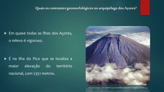  Em quase todas as ilhas dos Açores,
o relevo é vigoroso.
 É na ilha do Pico que se localiza a
maior elevação do território
nacional, com 2351 metros.
Quais os contrastesgeomorfológicos no arquipélago dosAçores?
http://3.bp.blogspot.com/-IWS4RrI3Asg/Vd2_RaoGPRI/AAAAAAAABks/3Ld5QBoNw2I/s1600/_.jpg
 
