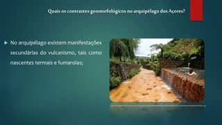  No arquipélago existem manifestações
secundárias do vulcanismo, tais como
nascentes termais e fumarolas;
Quais os contrastesgeomorfológicos no arquipélago dosAçores?
http://4.bp.blogspot.com/-71w-0tnvn88/VU_O9sgO-bI/AAAAAAAAfFY/aohkRtWZ6Xw/s1600/10480688_10152517500399120_5302018416012318538_n.jpg
 