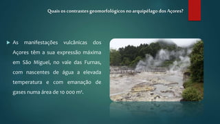  As manifestações vulcânicas dos
Açores têm a sua expressão máxima
em São Miguel, no vale das Furnas,
com nascentes de água a elevada
temperatura e com emanação de
gases numa área de 10 000 m².
Quais os contrastesgeomorfológicos no arquipélago dosAçores?
 