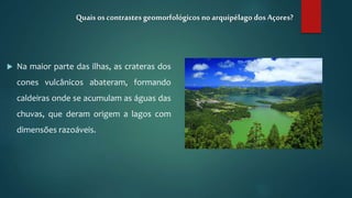  Na maior parte das ilhas, as crateras dos
cones vulcânicos abateram, formando
caldeiras onde se acumulam as águas das
chuvas, que deram origem a lagos com
dimensões razoáveis.
Quais os contrastesgeomorfológicos no arquipélago dosAçores?
 