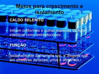 Meios para crescimento e isolamento CALDO SELENITO Inibem coliformes e outras espécies da flora intestinal como estreptococos; FUNÇÃO Isolamento de  Salmonella  spp. e  Shigella  spp. em amostras de fezes, urina e alimentos... 