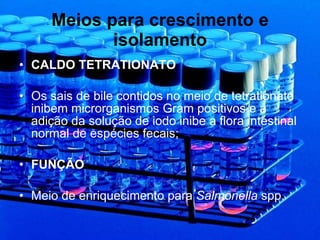 Meios para crescimento e isolamento CALDO TETRATIONATO Os sais de bile contidos no meio de tetrationato inibem microrganismos Gram positivos e a adição da solução de iodo inibe a flora intestinal normal de espécies fecais; FUNÇÃO Meio de enriquecimento para  Salmonella  spp. 