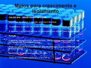 Meios para crescimento e isolamento CALDO BHI – BRAIN HEART INFUSION Nutrientes de cérebro e coração, peptona e dextrose; A peptona e a infusão são fontes de nitrogênio, carbono, enxofre e vitaminas; A dextose é um carboidrato que os microrganismos utilizam para fermentação; Função  Cultivo de estreptococcos, pneumococos, meningococos, enterobactérias, não fermentadores, leveduras e fungos; Pode ser utilizado na preparação do inóculo para teste de susceptibilidade aos antimicrobianos; Realização de teste de coagulase em tubo; Teste de crescimento bacteriano a 42 e 44°C; 