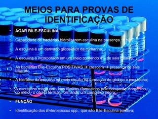 MEIOS PARA PROVAS DE IDENTIFICAÇÃO ÁGAR BÍLE-ESCULINA Capacidade de bactérias hidrolisarem esculina na presença    bile; A esculina é um derivado glicosídico da cumarina; A esculina é incorporada em um meio contendo 4% de sais biliares; As bactérias Bile-Esculina POSITIVAS    crescem    presença de sais biliares;. A hidrólise da esculina no meio resulta na formação de glicose e esculetina; A esculetina reage com íons férricos (fornecidos pelo composto inorgânico do meio - o citrato férrico), formando um complexo negro; FUNÇÃO Identificação dos  Enterococcus  spp. ,  que são Bile-Esculina positiva; 