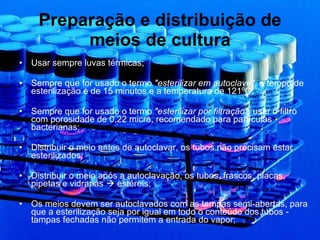 Preparação e distribuição de meios de cultura Usar sempre luvas térmicas; Sempre que for usado o termo  "esterilizar em autoclave" , o tempo de esterilização é de 15 minutos e a temperatura de 121ºC; Sempre que for usado o termo  "esterilizar por filtração",  usar o filtro com porosidade de 0,22 micra, recomendado para partículas bacterianas; Distribuir o meio antes de autoclavar, os tubos não precisam estar esterilizados; Distribuir o meio após a autoclavação, os tubos, frascos, placas, pipetas e vidrarias    estéreis; Os meios devem ser autoclavados com as tampas semi-abertas, para que a esterilização seja por igual em todo o conteúdo dos tubos - tampas fechadas não permitem a entrada do vapor; 