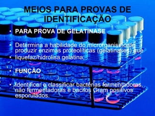 MEIOS PARA PROVAS DE IDENTIFICAÇÃO PARA PROVA DE GELATINASE Determina a habilidade do microrganismo de produzir enzimas proteolíticas (gelatinases) que liquefaz/hidrolisa gelatina; FUNÇÃO  Identificar e classificar bactérias fermentadoras, não fermentadoras e bacilos Gram positivos esporulados. 
