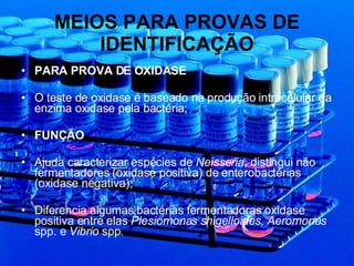 MEIOS PARA PROVAS DE IDENTIFICAÇÃO PARA PROVA DE OXIDASE O teste de oxidase é baseado na produção intracelular da enzima oxidase pela bactéria; FUNÇÃO Ajuda caracterizar espécies de  Neisseria , distingui não fermentadores (oxidase positiva) de enterobactérias (oxidase negativa); Diferencia algumas bactérias fermentadoras oxidase positiva entre elas  Plesiomonas shigelloides, Aeromonas  spp. e  Vibrio  spp . 
