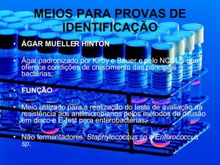 MEIOS PARA PROVAS DE IDENTIFICAÇÃO ÁGAR MUELLER HINTON Ágar padronizado por Kirby e Bauer e pelo NCCLS que oferece condições de crescimento das principais bactérias; FUNÇÃO Meio utilizado para a realização do teste de avaliação da resistência aos antimicrobianos pelos métodos de difusão em disco e E-test para enterobactérias; Não fermentadores,  Staphylococcus sp e Enterococcus sp . 