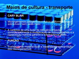Meios de cultura - transporte CARY BLAIR Microrganismos patogênicos e outros coliformes fecais sobrevivem bem neste meio; A carência de uma fonte de nitrogênio impede consideravelmente a multiplicação de microrganismos e a composição nutritiva garante a sobrevivência deles; FUNÇÃO Transporte de material fecal e conseqüente conservação dos microrganismos; 