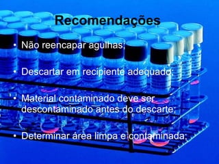 Recomendações   Não reencapar agulhas; Descartar em recipiente adequado; Material contaminado deve ser descontaminado antes do descarte; Determinar área limpa e contaminada; 