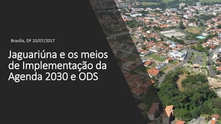 Jaguariúna e os meios
de Implementação da
Agenda 2030 e ODS
Brasília, DF 20/07/2017
 