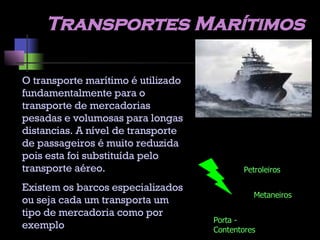 Transportes Marítimos O transporte marítimo é utilizado fundamentalmente para o transporte de mercadorias pesadas e volumosas para longas distancias. A nível de transporte de passageiros é muito reduzida pois esta foi substituída pelo transporte aéreo. Existem os barcos especializados ou seja cada um transporta um tipo de mercadoria como por exemplo Petroleiros Metaneiros Porta - Contentores 