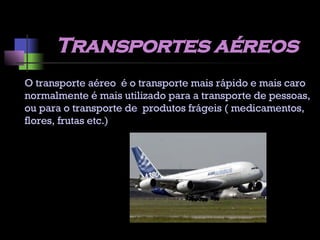 Transportes aéreos O transporte aéreo  é o transporte mais rápido e mais caro normalmente é mais utilizado para a transporte de pessoas, ou para o transporte de  produtos frágeis ( medicamentos, flores, frutas etc.) 