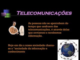 Telecomunicações As pessoas não se apercebem do tempo que usufruem das telecomunicações, é através delas que enviamos e recebemos informação. Hoje em dia a nossa sociedade chama-se a “sociedade da informação e conhecimento 