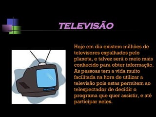 televisão Hoje em dia existem milhões de televisores espalhados pelo planeta, e talvez será o meio mais conhecido para obter informação. As pessoas tem a vida muito facilitada na hora de utilizar a televisão pois estas permitem ao telespectador de decidir o programa que quer assistir, e até participar neles. 