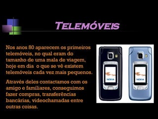 Telemóveis Nos anos 80 aparecem os primeiros telemóveis, no qual eram do tamanho de uma mala de viagem, hoje em dia  o que se vê existem telemóveis cada vez mais pequenos. Através deles contactamos com os amigo e familiares, conseguimos fazer compras, transferências bancárias, videochamadas entre outras coisas. 