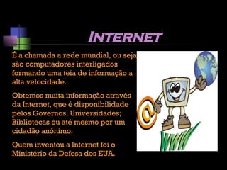 Internet É a chamada a rede mundial, ou seja são computadores interligados formando uma teia de informação a alta velocidade. Obtemos muita informação através da Internet, que é disponibilidade pelos Governos, Universidades; Bibliotecas ou até mesmo por um cidadão anónimo. Quem inventou a Internet foi o Ministério da Defesa dos EUA. 